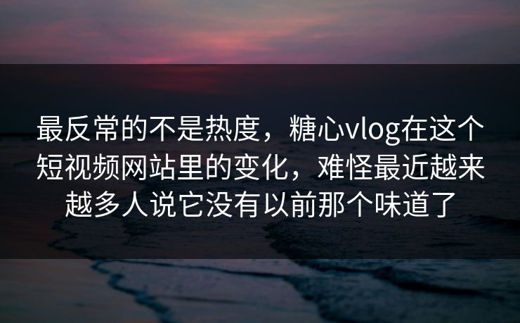 最反常的不是热度，糖心vlog在这个短视频网站里的变化，难怪最近越来越多人说它没有以前那个味道了