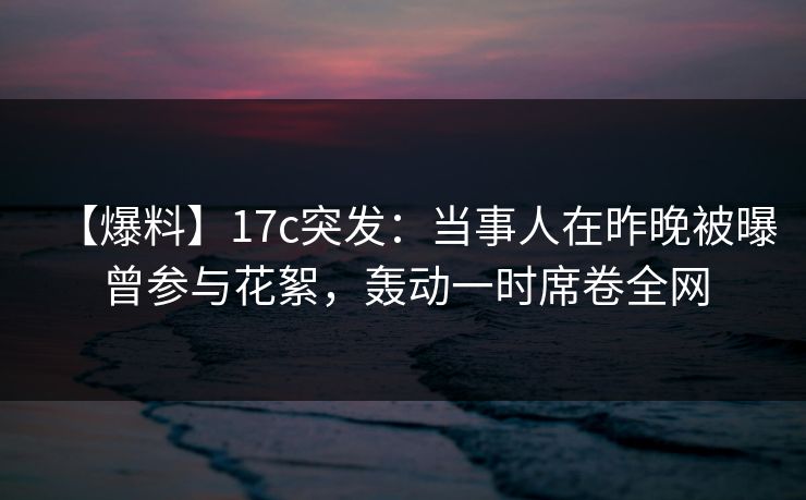 【爆料】17c突发：当事人在昨晚被曝曾参与花絮，轰动一时席卷全网