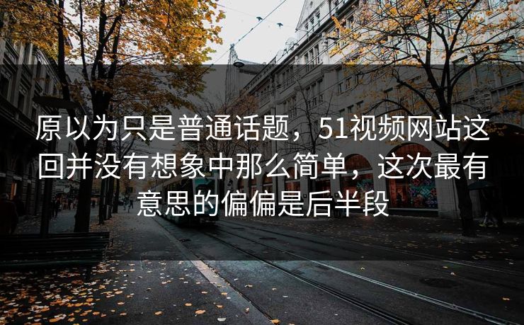 原以为只是普通话题，51视频网站这回并没有想象中那么简单，这次最有意思的偏偏是后半段
